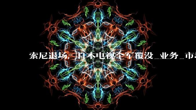 索尼退场，日本电视全军覆没_业务_市场_品牌