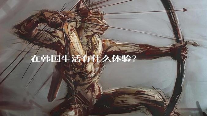 在韩国生活有什么体验？